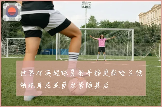 世界杯英超球员射手榜更新哈兰德领跑库尼亚萨尔紧随其后